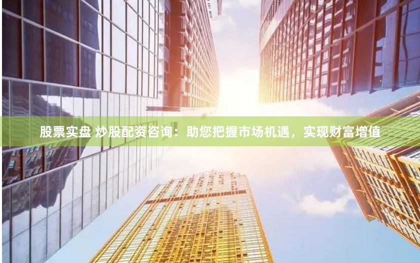 股票实盘 炒股配资咨询：助您把握市场机遇，实现财富增值