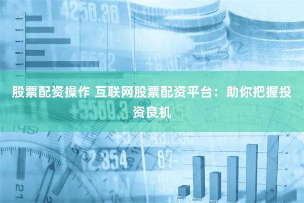 股票配资操作 互联网股票配资平台：助你把握投资良机