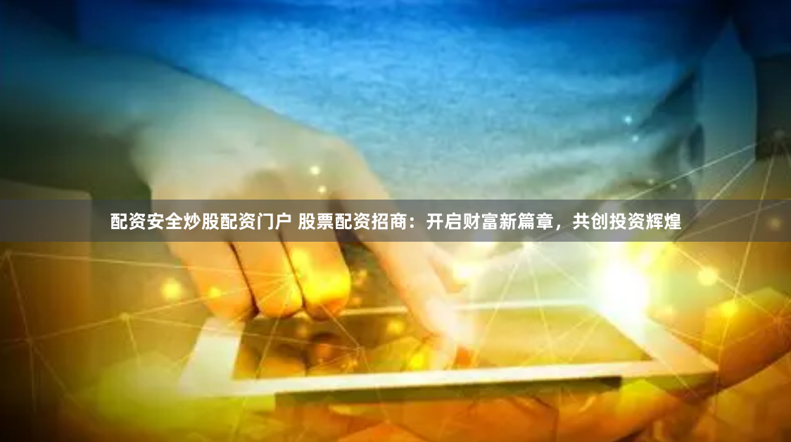 配资安全炒股配资门户 股票配资招商：开启财富新篇章，共创投资辉煌