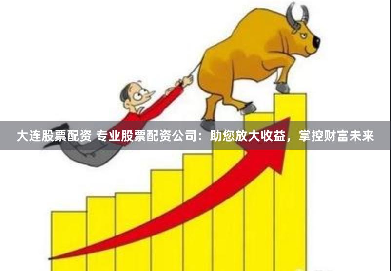 大连股票配资 专业股票配资公司：助您放大收益，掌控财富未来