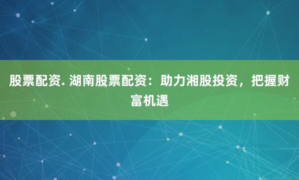 股票配资. 湖南股票配资：助力湘股投资，把握财富机遇