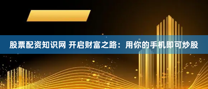股票配资知识网 开启财富之路：用你的手机即可炒股
