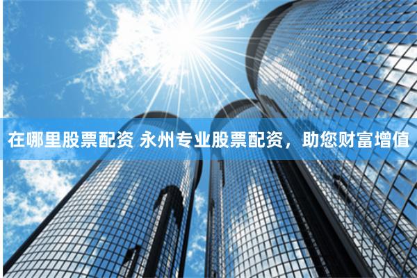 在哪里股票配资 永州专业股票配资，助您财富增值