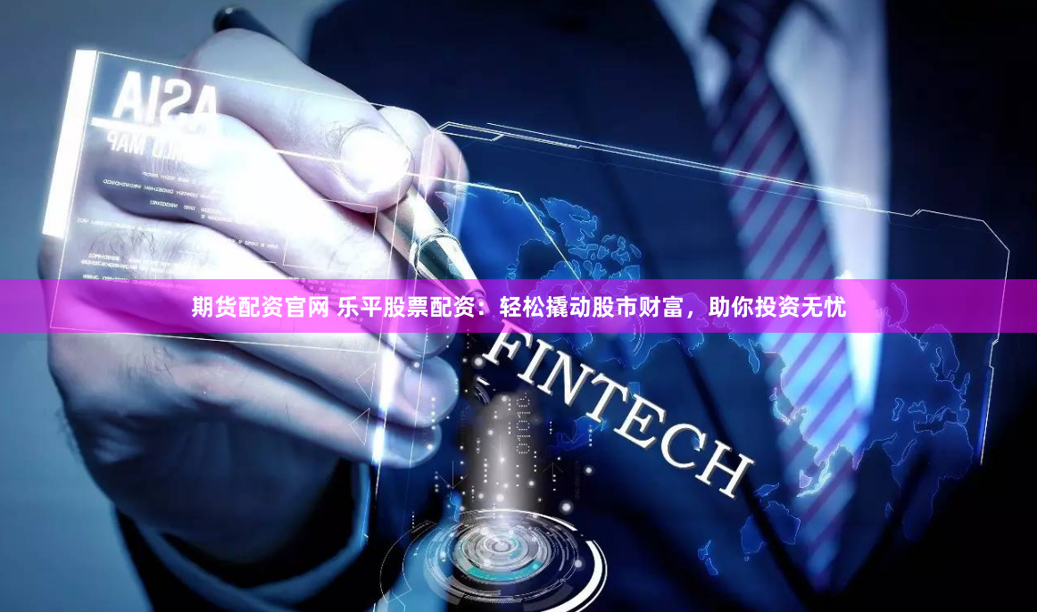 期货配资官网 乐平股票配资:轻松撬动股市财富,助你投资无忧
