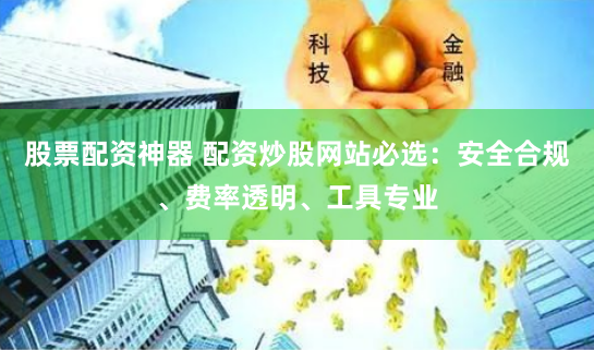 股票配资神器 配资炒股网站必选：安全合规、费率透明、工具专业