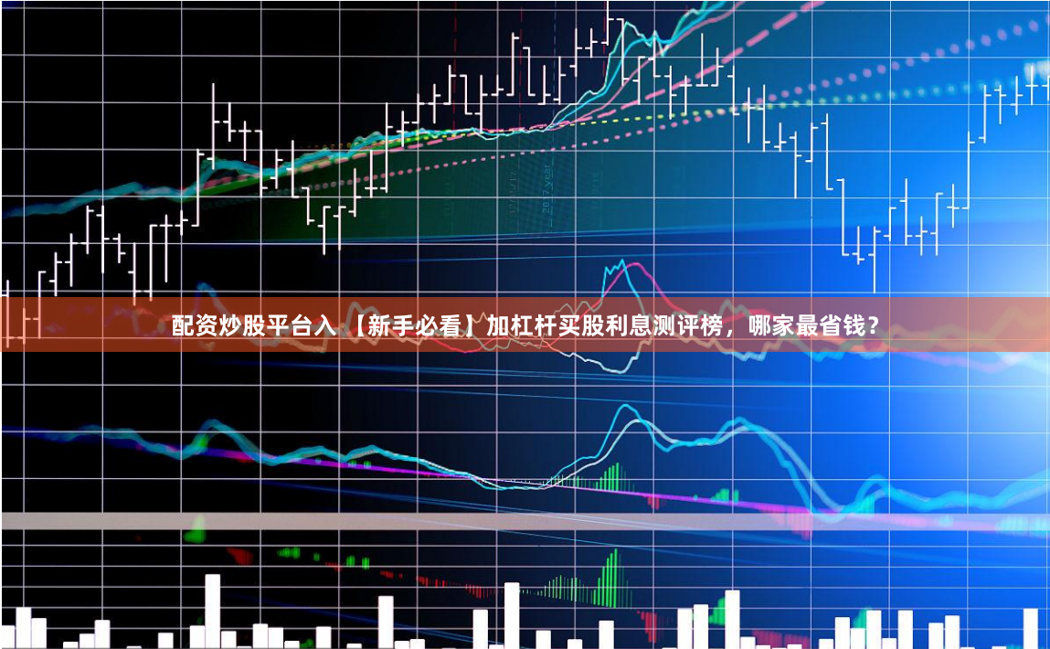 配资炒股平台入 【新手必看】加杠杆买股利息测评榜，哪家最省钱？