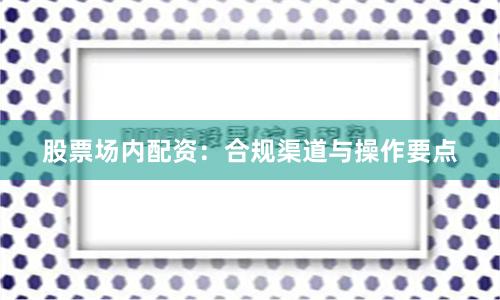 股票场内配资:合规渠道与操作要点